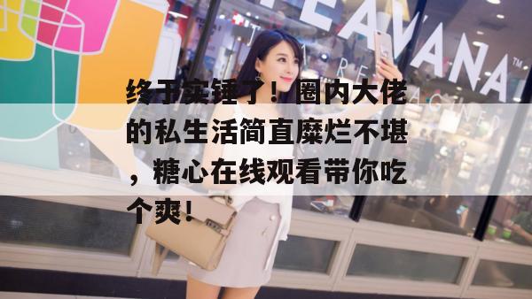 终于实锤了！圈内大佬的私生活简直糜烂不堪，糖心在线观看带你吃个爽！