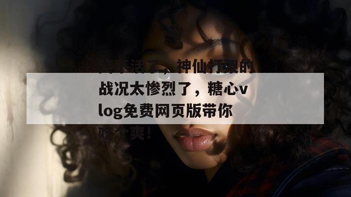 笑不活了，神仙打架的战况太惨烈了，糖心vlog免费网页版带你吃个爽！