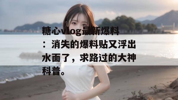 糖心vlog最新爆料：消失的爆料贴又浮出水面了，求路过的大神科普。