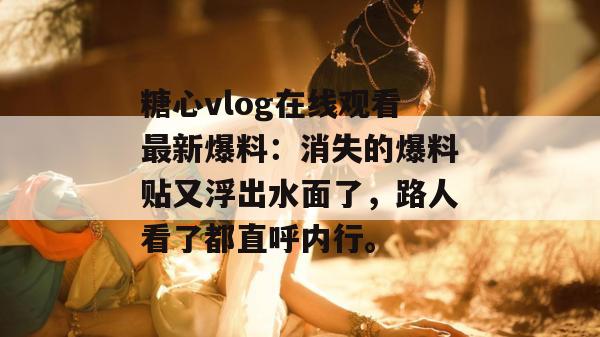 糖心vlog在线观看最新爆料：消失的爆料贴又浮出水面了，路人看了都直呼内行。