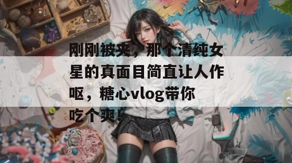 刚刚被夹，那个清纯女星的真面目简直让人作呕，糖心vlog带你吃个爽！