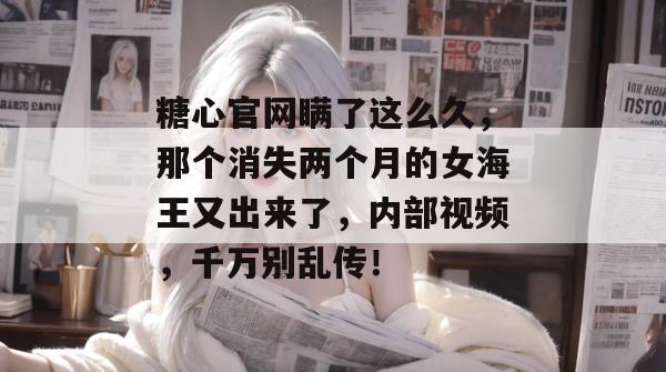 糖心官网瞒了这么久，那个消失两个月的女海王又出来了，内部视频，千万别乱传！