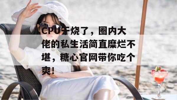 CPU干烧了，圈内大佬的私生活简直糜烂不堪，糖心官网带你吃个爽！