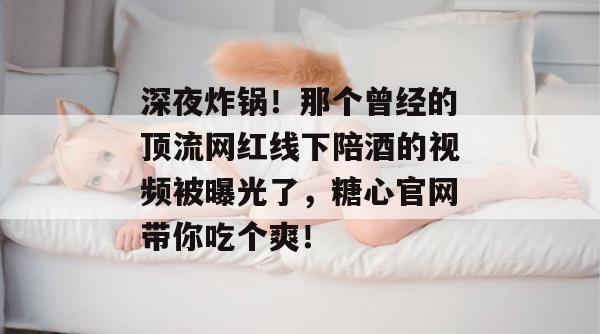 深夜炸锅！那个曾经的顶流网红线下陪酒的视频被曝光了，糖心官网带你吃个爽！