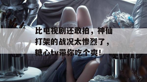 比电视剧还敢拍，神仙打架的战况太惨烈了，糖心tv带你吃个爽！