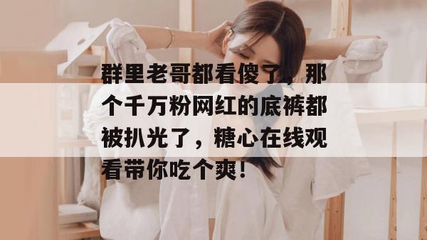 群里老哥都看傻了，那个千万粉网红的底裤都被扒光了，糖心在线观看带你吃个爽！