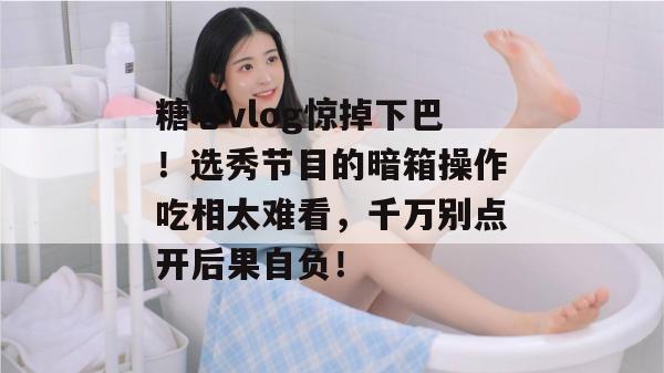 糖心vlog惊掉下巴！选秀节目的暗箱操作吃相太难看，千万别点开后果自负！