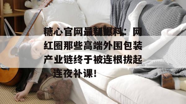 糖心官网最新爆料：网红圈那些高端外围包装产业链终于被连根拔起，连夜补课！
