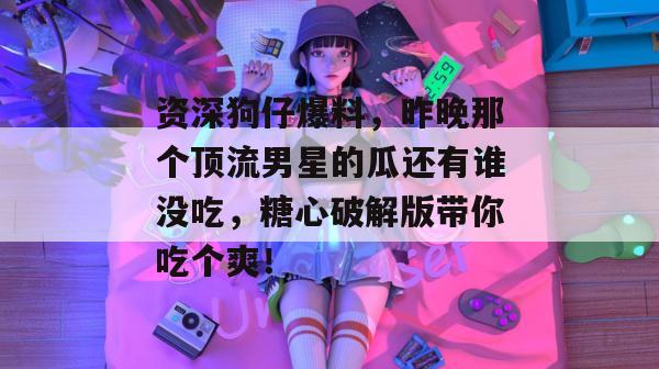 资深狗仔爆料，昨晚那个顶流男星的瓜还有谁没吃，糖心破解版带你吃个爽！
